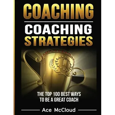 Coaching: Coaching Strategies: The Top 100 Best Ways To Be A Great Coach