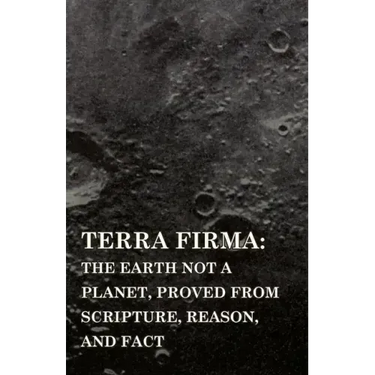 Terra Firma: the Earth Not a Planet, Proved from Scripture, Reason, and Fact