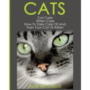 Cats: Cat Care: Kitten Care: How To Take Care Of And Train Your Cat Or Kitten