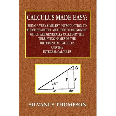 Calculus Made Easy - Being a Very-Simplest Introduction to Those Beautiful Methods of Reckoning Which Are Generally Called by the TERRIFYING NAMES of