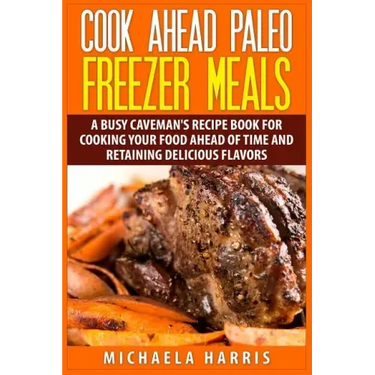 Cook Ahead Paleo Freezer Meals: A Busy Caveman's Recipe Book for Cooking Your Food Ahead of Time and Retaining Delicious Flavors