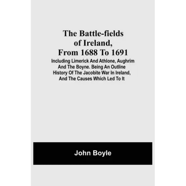 The Battle-Fields Of Ireland, From 1688 To 1691; Including Limerick And Athlone, Aughrim And The Boyne. Being An Outline History Of The Jacobite War I