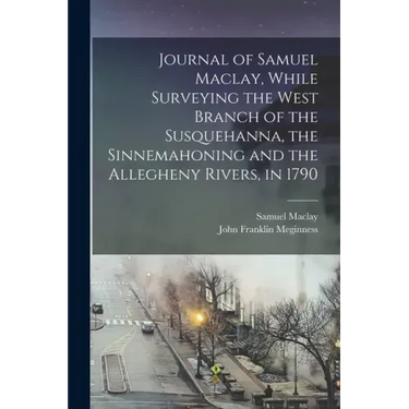 Journal of Samuel Maclay, While Surveying the West Branch of the Susquehanna, the Sinnemahoning and the Allegheny Rivers, in 1790