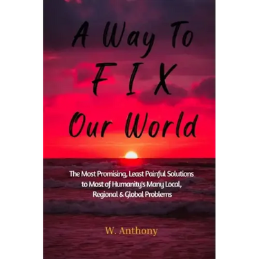 A Way to FIX Our World: The Most Promising, Least Painful Solutions to Most of Humanity's Many Local, Regional & Global Problems