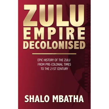 Zulu Empire Decolonised: The Epic Story of the Zulu from Pre-Colonial Times to the 21st century