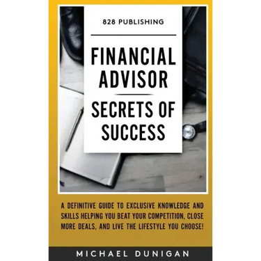Financial Advisor Secrets of Success: A Definitive Guide to Exclusive Knowledge and Skills Helping you Beat your Competition, Close More Deals, and Li