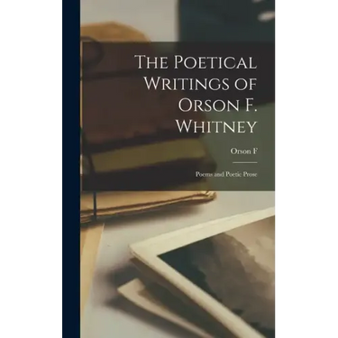 The Poetical Writings of Orson F. Whitney; Poems and Poetic Prose