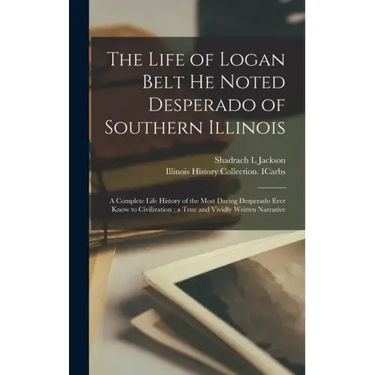 The Life of Logan Belt He Noted Desperado of Southern Illinois: a Complete Life History of the Most Daring Desperado Ever Know to Civilization; a True