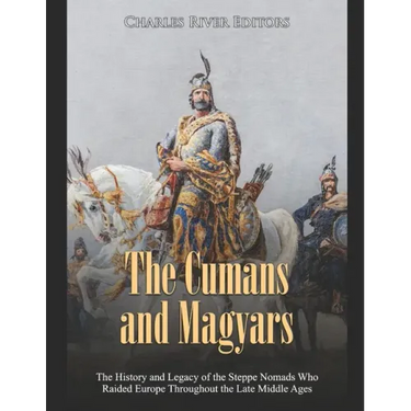 The Cumans and Magyars: The History and Legacy of the Steppe Nomads Who Raided Europe Throughout the Late Middle Ages