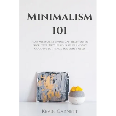 Minimalism 101: How Minimalist Living Can Help You To Declutter, Tidy Up Your Stuff and Say Goodbye to Things You Don't Need
