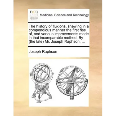 The History of Fluxions, Shewing in a Compendious Manner the First Rise Of, and Various Improvements Made in That Incomparable Method. by (the Late) M