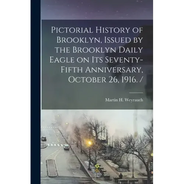Pictorial History of Brooklyn, Issued by the Brooklyn Daily Eagle on Its Seventy-fifth Anniversary, October 26, 1916. /