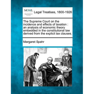 The Supreme Court on the Incidence and Effects of Taxation: An Analysis of Economic Theory Embedded in the Constitutional Law Derived from the Explici
