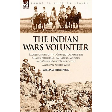 The Indian Wars Volunteer: Recollections of the Conflict Against the Snakes, Shoshone, Bannocks, Modocs and Other Native Tribes of the American North