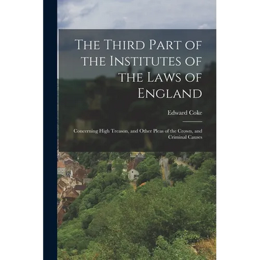 The Third Part of the Institutes of the Laws of England: Concerning High Treason, and Other Pleas of the Crown, and Criminal Causes