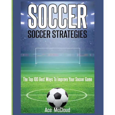 Soccer: Soccer Strategies: The Top 100 Best Ways To Improve Your Soccer Game