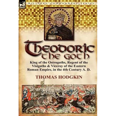 Theodoric the Goth: King of the Ostrogoths, Regent of the Visigoths & Viceroy of the Eastern Roman Empire, in the 4th Century A. D.