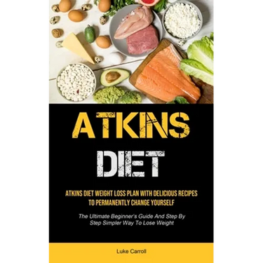 Atkins Diet: Atkins Diet Weight Loss Plan With Delicious Recipes To Permanently Change Yourself (The Ultimate Beginner's Guide And Step By Step Simple