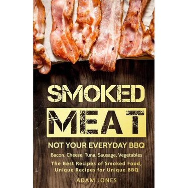 Smoked Meat: Not Your Everyday BBQ: Bacon, Cheese, Tuna, Sausage, Vegetables: The Best Recipes of Smoked Food, Unique Recipes for Unique BBQ