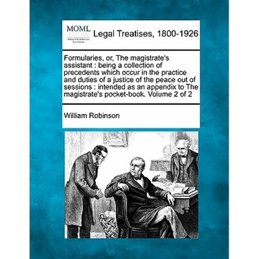Formularies, or, The magistrate's assistant: being a collection of precedents which occur in the practice and duties of a justice of the peace out of