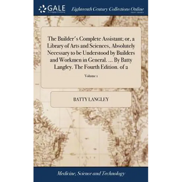 The Builder's Complete Assistant; or, a Library of Arts and Sciences, Absolutely Necessary to be Understood by Builders and Workmen in General. ... By