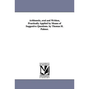 Arithmetic, oral and Written, Practically Applied by Means of Suggestive Questions. by Thomas H. Palmer.
