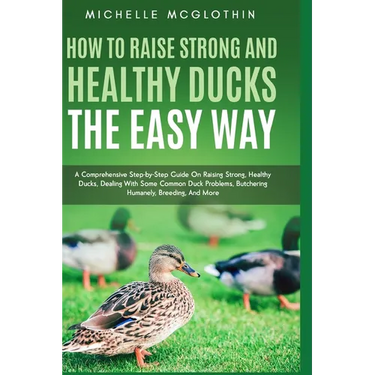 How to Raise Strong and Healthy Ducks The Easy Way: A Comprehensive Step-by-Step Guide On Raising Strong, Healthy Ducks, Dealing With Some Common Duck