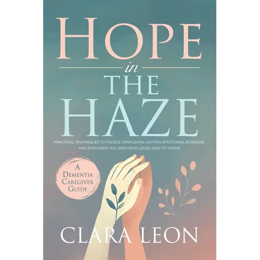 Hope in the Haze: A Dementia Caregiver Guide: Practical Techniques to Tackle Confusion, Lighten Emotional Burdens, and Empower You and Your Loved One