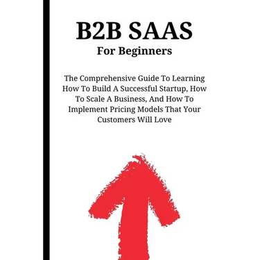 B2B SaaS For Beginners: The Comprehensive Guide To Learning How To Build A Successful Startup, How To Scale A Business, And How To Implement P