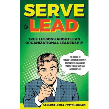 Serve to Lead: True Lessons About Lean Organizational Leadership: The Manual to Servant Leadership Principles, Agile Project Manageme