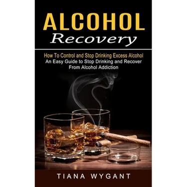Alcohol Recovery: How to Control and Stop Drinking Excess Alcohol (An Easy Guide to Stop Drinking and Recover From Alcohol Addiction)