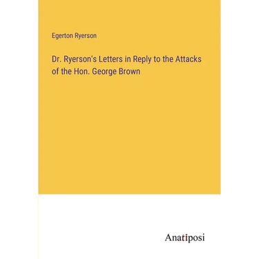 Dr. Ryerson's Letters in Reply to the Attacks of the Hon. George Brown