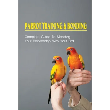 Parrot Training & Bonding: Complete Guide To Mending Your Relationship With Your Bird: Bird Pet Care Books