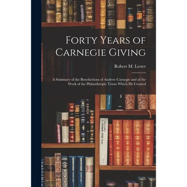 Forty Years of Carnegie Giving; a Summary of the Benefactions of Andrew Carnegie and of the Work of the Philanthropic Trusts Which He Created