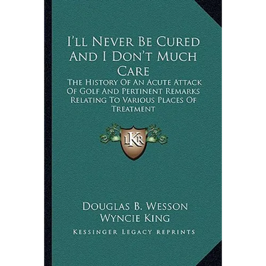 I'll Never Be Cured And I Don't Much Care: The History Of An Acute Attack Of Golf And Pertinent Remarks Relating To Various Places Of Treatment