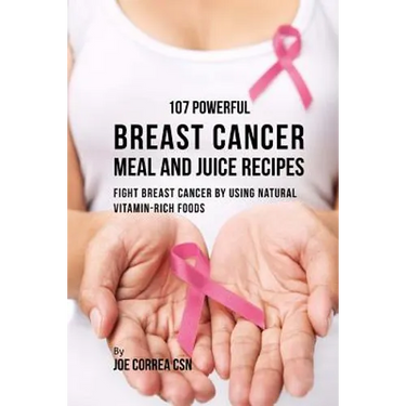 107 Powerful Breast Cancer Meal and Juice Recipes: Fight Breast Cancer by Using Natural Vitamin-Rich Foods