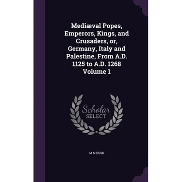 Mediæval Popes, Emperors, Kings, and Crusaders, or, Germany, Italy and Palestine, From A.D. 1125 to A.D. 1268 Volume 1
