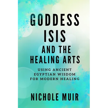 Goddess Isis and the Healing Arts: Using Ancient Egyptian Wisdom for Modern Healing