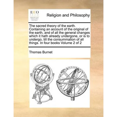 The Sacred Theory of the Earth. Containing an Account of the Original of the Earth, and of All the General Changes Which It Hath Already Undergone, or