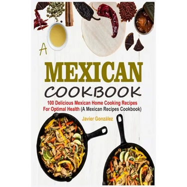 Mexican Cookbook: 100 Delicious Mexican Home Cooking Recipes For Optimal Health (A Mexican Recipes Cookbook)