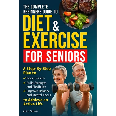 The Complete Beginners Guide to Diet and Exercise for Seniors: A Step-By-Step Plan to Boost Health, Build Strength and Flexibility, Improve Balance an