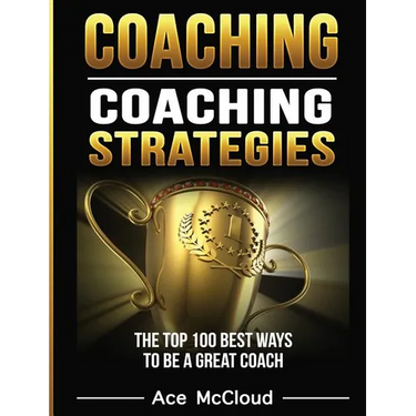 Coaching: Coaching Strategies: The Top 100 Best Ways To Be A Great Coach