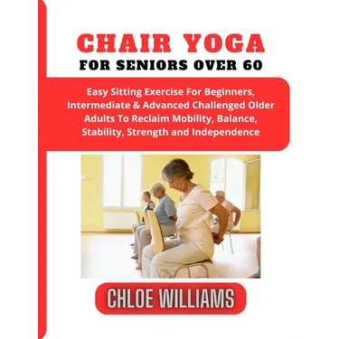 Chair Yoga For Seniors Over 60: Easy Sitting Exercise For Beginners, Intermediate & Advanced Challenged Older Adults To Reclaim Mobility, Balance, Sta