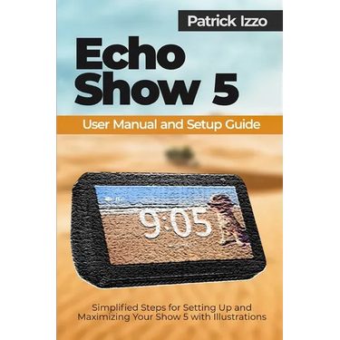 Echo Show 5 User Manual and Setup Guide: Simplified Steps for Setting Up and Maximizing Your Show 5 with Illustrations
