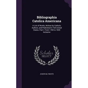 Bibliographia Catolica Americana: A List of Works, Written by Catholic Authors, and Published in Teh United States. Part I. From 1784 to 1820 Inclusiv