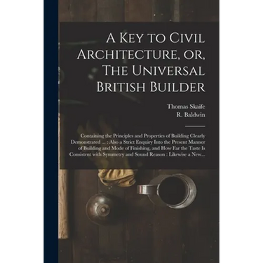 A Key to Civil Architecture, or, The Universal British Builder: Containing the Principles and Properties of Building Clearly Demonstrated ...: Also a
