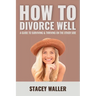 How To Divorce Well: A Guide to Surviving & Thriving on the Other Side