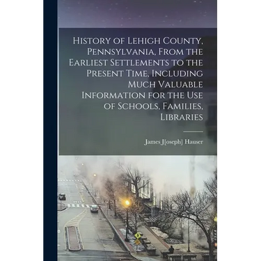 History of Lehigh County, Pennsylvania, From the Earliest Settlements to the Present Time, Including Much Valuable Information for the use of Schools,