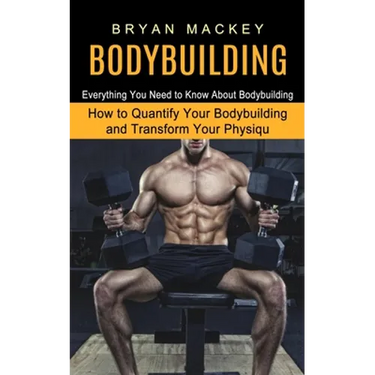Bodybuilding: Everything You Need to Know About Bodybuilding (How to Quantify Your Bodybuilding and Transform Your Physiqu)