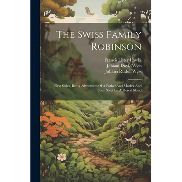 The Swiss Family Robinson: First Series, Being Adventures Of A Father And Mother And Four Sons On A Desert Island